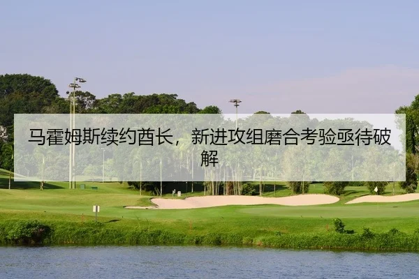马霍姆斯续约酋长，新进攻组磨合考验亟待破解