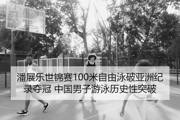 潘展乐世锦赛100米自由泳破亚洲纪录夺冠 中国男子游泳历史性突破